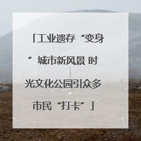 工业遗存“变身”城市新风景 时光文化公园引众多市民“打卡”