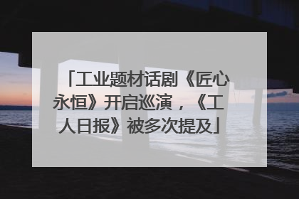 工业题材话剧《匠心永恒》开启巡演，《工人日报》被多次提及
