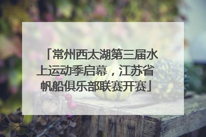 常州西太湖第三届水上运动季启幕，江苏省帆船俱乐部联赛开赛