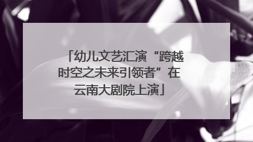 幼儿文艺汇演“跨越时空之未来引领者”在云南大剧院上演