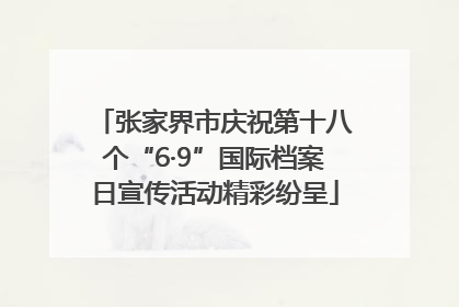 张家界市庆祝第十八个“6·9”国际档案日宣传活动精彩纷呈