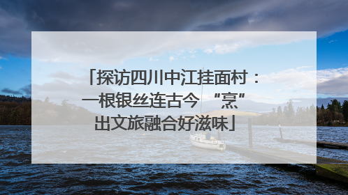 探访四川中江挂面村：一根银丝连古今 “烹”出文旅融合好滋味
