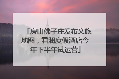 房山佛子庄发布文旅地图，君澜度假酒店今年下半年试运营
