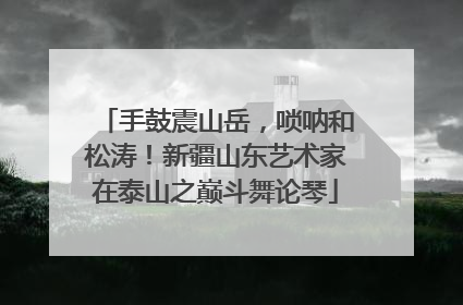 手鼓震山岳，唢呐和松涛！新疆山东艺术家在泰山之巅斗舞论琴