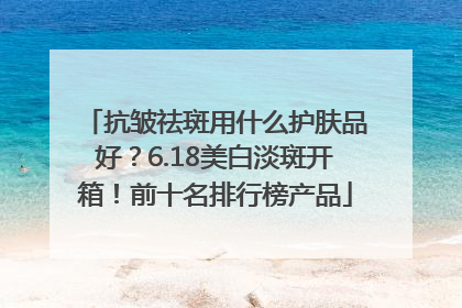 抗皱祛斑用什么护肤品好？6.18美白淡斑开箱！前十名排行榜产品