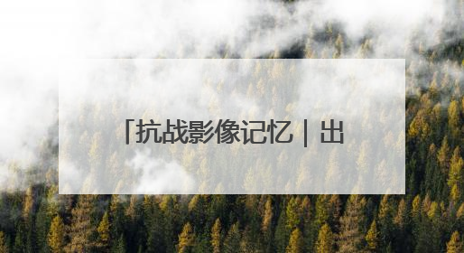 抗战影像记忆｜出川抗战，身已许国