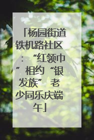 杨园街道铁机路社区：“红领巾”相约“银发族” 老少同乐庆端午