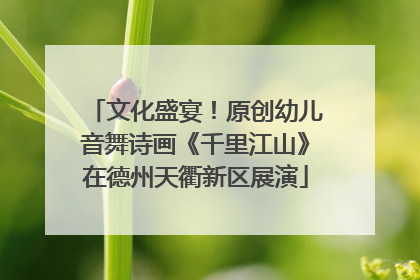 文化盛宴！原创幼儿音舞诗画《千里江山》在德州天衢新区展演
