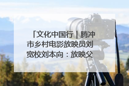 文化中国行｜腾冲市乡村电影放映员刘宽校刘本向：放映父子兵 接力光影梦
