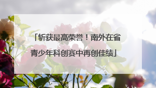 斩获最高荣誉！南外在省青少年科创赛中再创佳绩