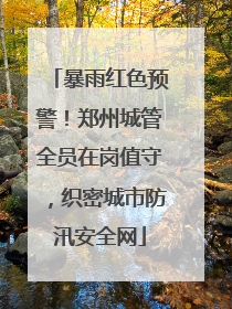 暴雨红色预警！郑州城管全员在岗值守，织密城市防汛安全网