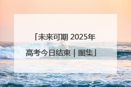 未来可期 2025年高考今日结束｜图集