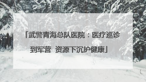武警青海总队医院：医疗巡诊到军营  资源下沉护健康