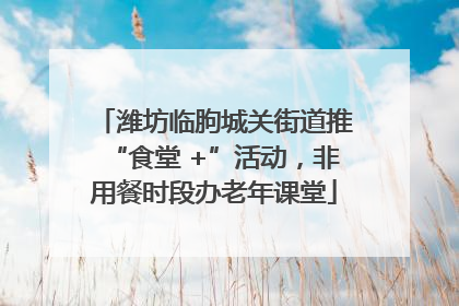 潍坊临朐城关街道推“食堂 +”活动，非用餐时段办老年课堂