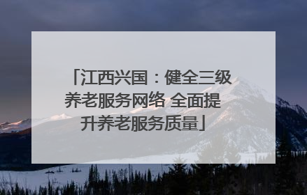 江西兴国：健全三级养老服务网络 全面提升养老服务质量