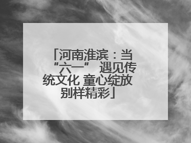 河南淮滨：当 “六一” 遇见传统文化 童心绽放别样精彩