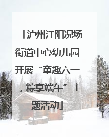 泸州江阳况场街道中心幼儿园开展“童趣六一，粽享端午”主题活动
