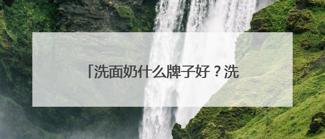 洗面奶什么牌子好？洗面奶十大公认好评推荐！2025清爽超给力！