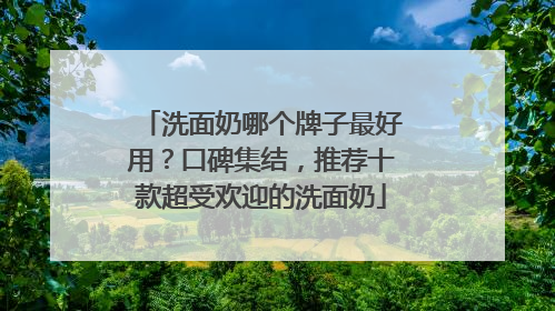 洗面奶哪个牌子最好用？口碑集结，推荐十款超受欢迎的洗面奶