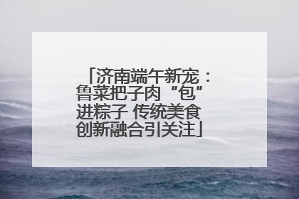 济南端午新宠：鲁菜把子肉“包”进粽子 传统美食创新融合引关注