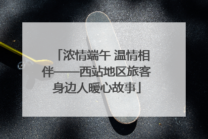 浓情端午 温情相伴——西站地区旅客身边人暖心故事