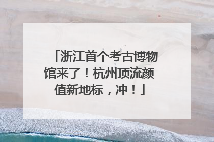 浙江首个考古博物馆来了！杭州顶流颜值新地标，冲！