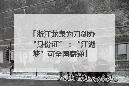 浙江龙泉为刀剑办“身份证”：“江湖梦”可全国寄递