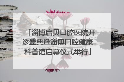 淄博启贝口腔医院开诊盛典暨淄博口腔健康科普馆启幕仪式举行