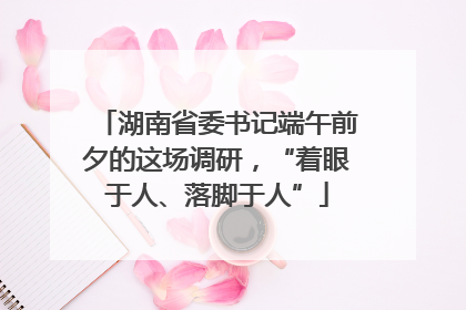 湖南省委书记端午前夕的这场调研，“着眼于人、落脚于人”