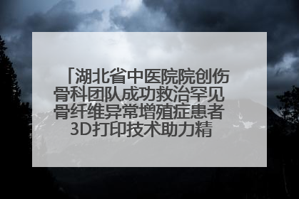 湖北省中医院院创伤骨科团队成功救治罕见骨纤维异常增殖症患者 3D打印技术助力精准矫形手术