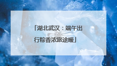 湖北武汉：端午出行粽香浓旅途暖