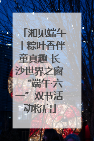 湘见端午丨粽叶香伴童真趣 长沙世界之窗“端午·六一”双节活动将启