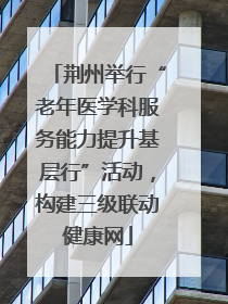 荆州举行“老年医学科服务能力提升基层行”活动，构建三级联动健康网