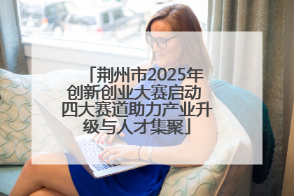荆州市2025年创新创业大赛启动 四大赛道助力产业升级与人才集聚