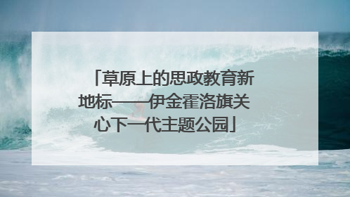 草原上的思政教育新地标——伊金霍洛旗关心下一代主题公园