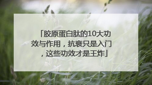 胶原蛋白肽的10大功效与作用，抗衰只是入门，这些功效才是王炸