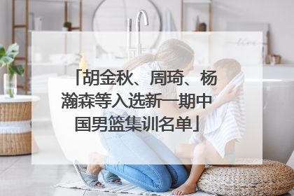 胡金秋、周琦、杨瀚森等入选新一期中国男篮集训名单