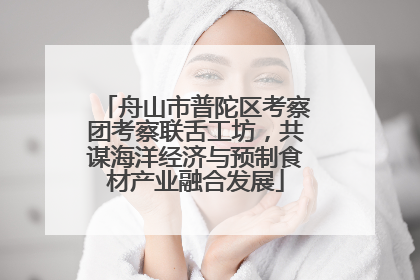 舟山市普陀区考察团考察联舌工坊，共谋海洋经济与预制食材产业融合发展