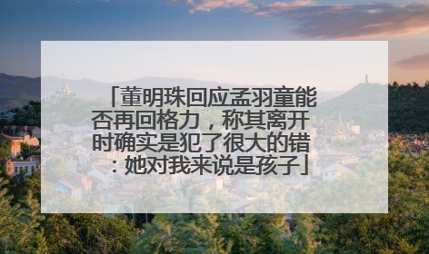董明珠回应孟羽童能否再回格力，称其离开时确实是犯了很大的错：她对我来说是孩子