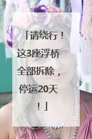 请绕行！这3座浮桥全部拆除，停运20天！