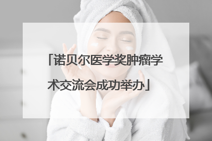 诺贝尔医学奖肿瘤学术交流会成功举办