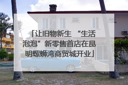 让旧物新生 “生活泡泡”新零售首店在昆明螺蛳湾商贸城开业