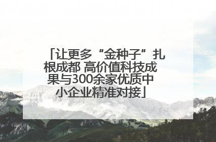 让更多“金种子”扎根成都 高价值科技成果与300余家优质中小企业精准对接
