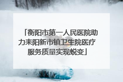 衡阳市第一人民医院助力耒阳新市镇卫生院医疗服务质量实现蜕变