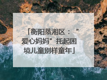 衡阳蒸湘区：“爱心妈妈”托起困境儿童别样童年