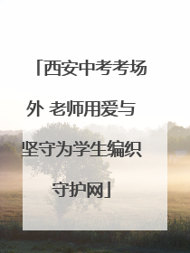 西安中考考场外 老师用爱与坚守为学生编织守护网