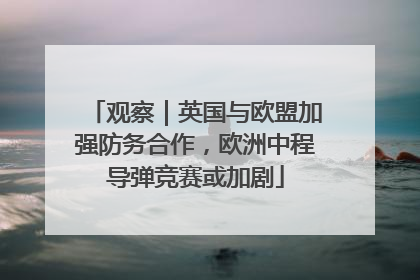 观察｜英国与欧盟加强防务合作，欧洲中程导弹竞赛或加剧