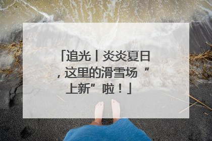追光丨炎炎夏日，这里的滑雪场“上新”啦！