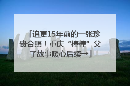 追更15年前的一张珍贵合照！重庆“棒棒”父子故事暖心后续→