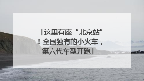 这里有座“北京站”！全国独有的小火车，第六代车型开跑